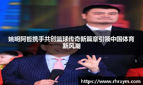 姚明阿哲携手共创篮球传奇新篇章引领中国体育新风潮