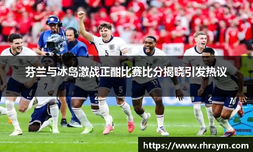 芬兰与冰岛激战正酣比赛比分揭晓引发热议